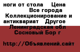 ноги от стола. › Цена ­ 12 000 - Все города Коллекционирование и антиквариат » Другое   . Ленинградская обл.,Сосновый Бор г.